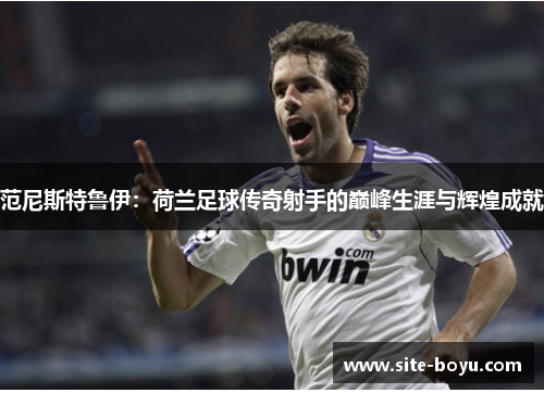 范尼斯特鲁伊：荷兰足球传奇射手的巅峰生涯与辉煌成就