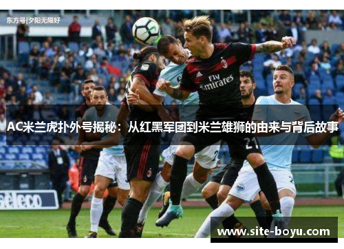 AC米兰虎扑外号揭秘：从红黑军团到米兰雄狮的由来与背后故事