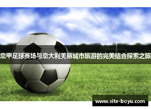 意甲足球赛场与意大利美丽城市旅游的完美结合探索之旅