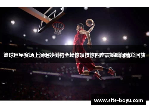 篮球巨星赛场上演绝妙倒钩全场惊叹技惊四座震撼瞬间精彩回放