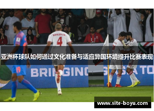 亚洲杯球队如何通过文化准备与适应异国环境提升比赛表现