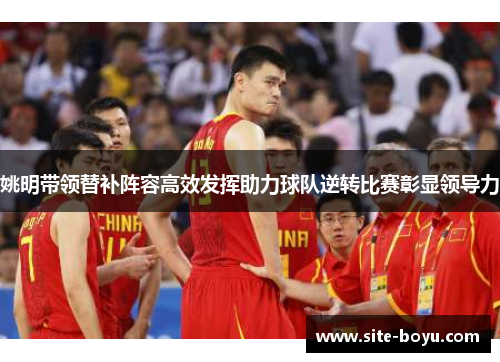 姚明带领替补阵容高效发挥助力球队逆转比赛彰显领导力