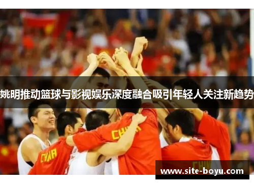 姚明推动篮球与影视娱乐深度融合吸引年轻人关注新趋势
