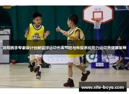 姚明携手专家设计创新篮球运动伤害预防与恢复系统助力运动员健康发展