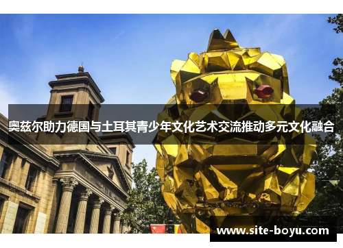 奥兹尔助力德国与土耳其青少年文化艺术交流推动多元文化融合