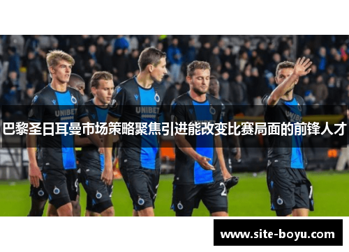 巴黎圣日耳曼市场策略聚焦引进能改变比赛局面的前锋人才