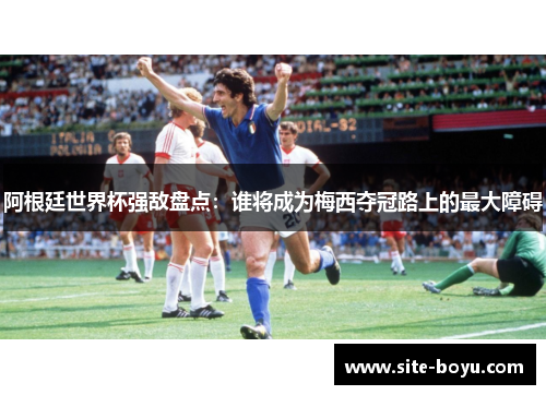 阿根廷世界杯强敌盘点：谁将成为梅西夺冠路上的最大障碍