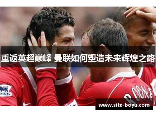 重返英超巅峰 曼联如何塑造未来辉煌之路