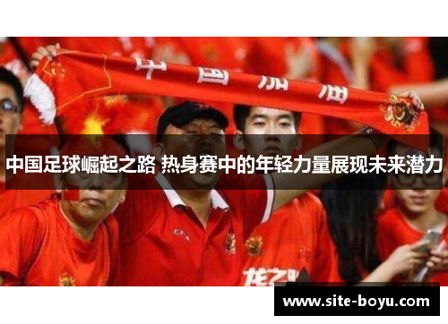 中国足球崛起之路 热身赛中的年轻力量展现未来潜力