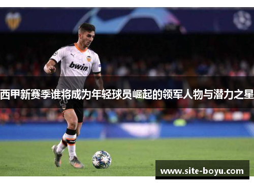 西甲新赛季谁将成为年轻球员崛起的领军人物与潜力之星